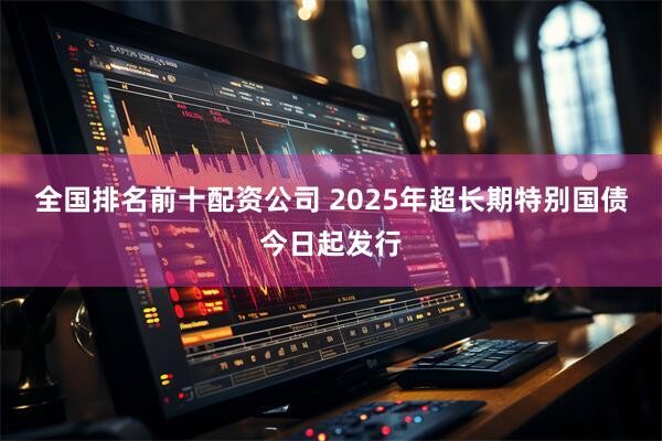 全国排名前十配资公司 2025年超长期特别国债今日起发行