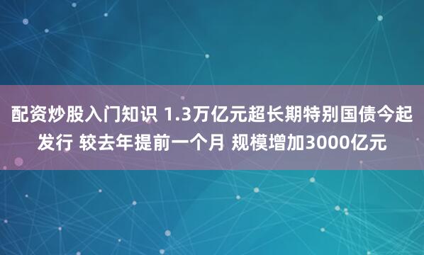 配资炒股入门知识 1.3万亿元超长期特别国债今起发行 较去年提前一个月 规模增加3000亿元