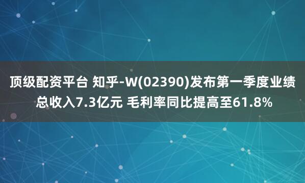 顶级配资平台 知乎-W(02390)发布第一季度业绩 总收入7.3亿元 毛利率同比提高至61.8%