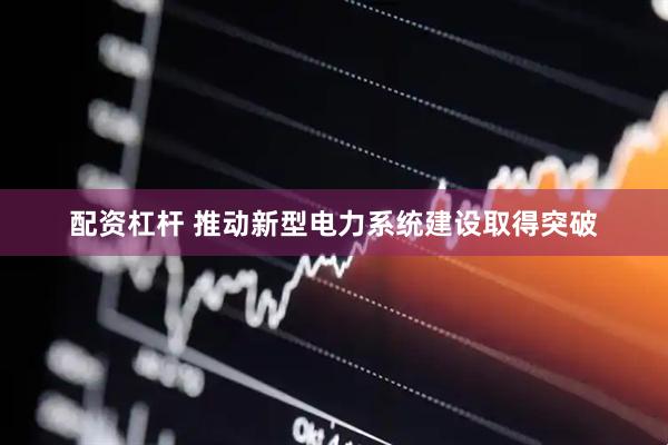 配资杠杆 推动新型电力系统建设取得突破