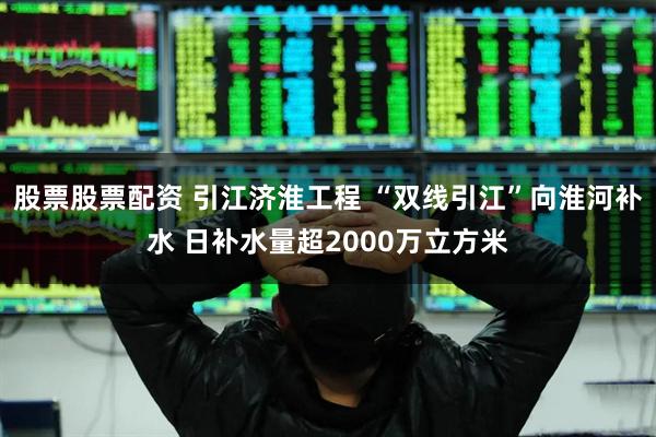 股票股票配资 引江济淮工程 “双线引江”向淮河补水 日补水量超2000万立方米