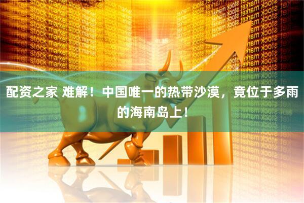 配资之家 难解！中国唯一的热带沙漠，竟位于多雨的海南岛上！