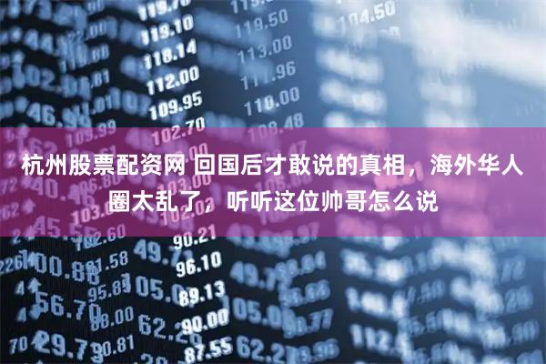 杭州股票配资网 回国后才敢说的真相，海外华人圈太乱了，听听这位帅哥怎么说