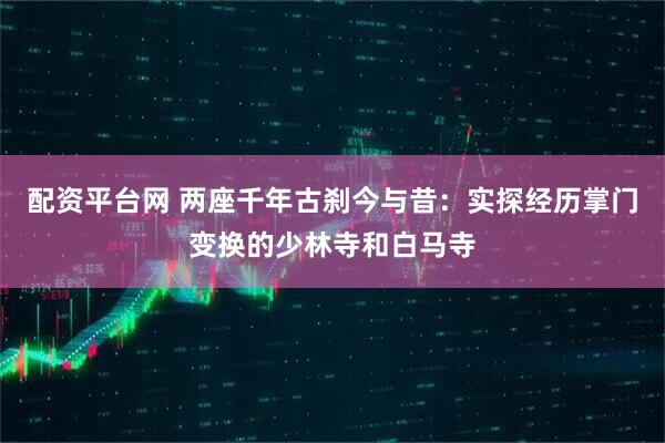 配资平台网 两座千年古刹今与昔：实探经历掌门变换的少林寺和白马寺