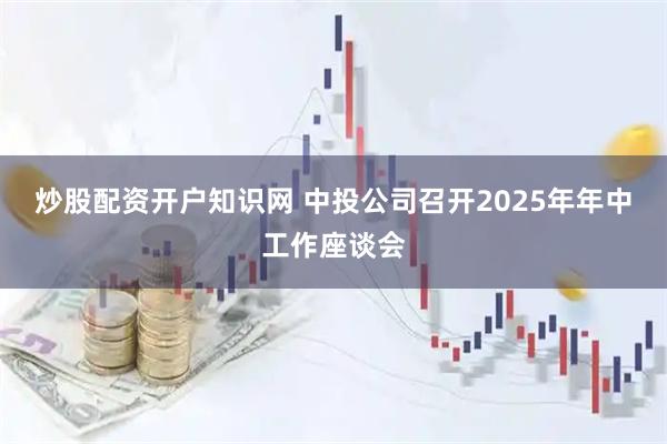 炒股配资开户知识网 中投公司召开2025年年中工作座谈会
