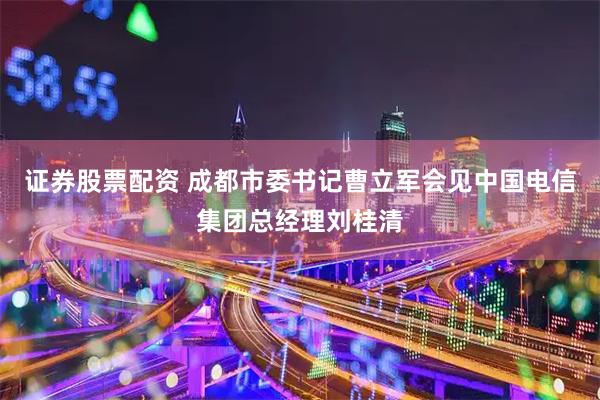 证券股票配资 成都市委书记曹立军会见中国电信集团总经理刘桂清