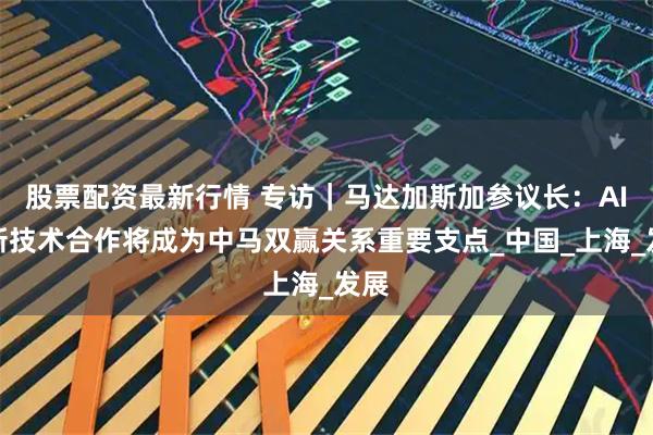股票配资最新行情 专访｜马达加斯加参议长：AI和新技术合作将成为中马双赢关系重要支点_中国_上海_发展