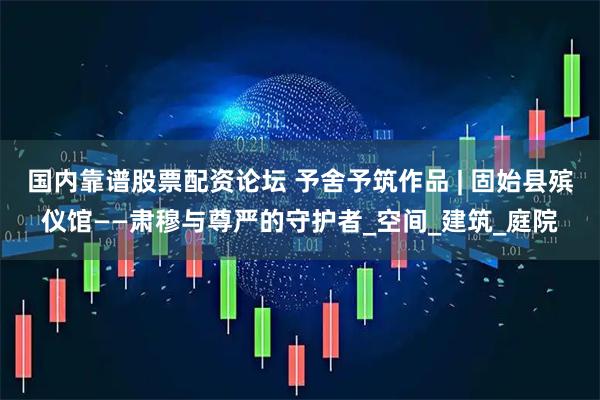 国内靠谱股票配资论坛 予舍予筑作品 | 固始县殡仪馆——肃穆与尊严的守护者_空间_建筑_庭院