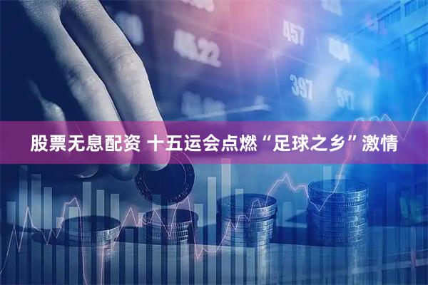 股票无息配资 十五运会点燃“足球之乡”激情