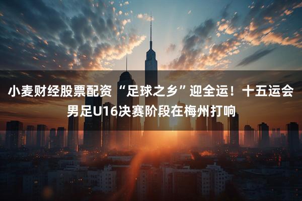 小麦财经股票配资 “足球之乡”迎全运！十五运会男足U16决赛阶段在梅州打响