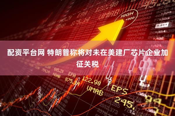 配资平台网 特朗普称将对未在美建厂芯片企业加征关税